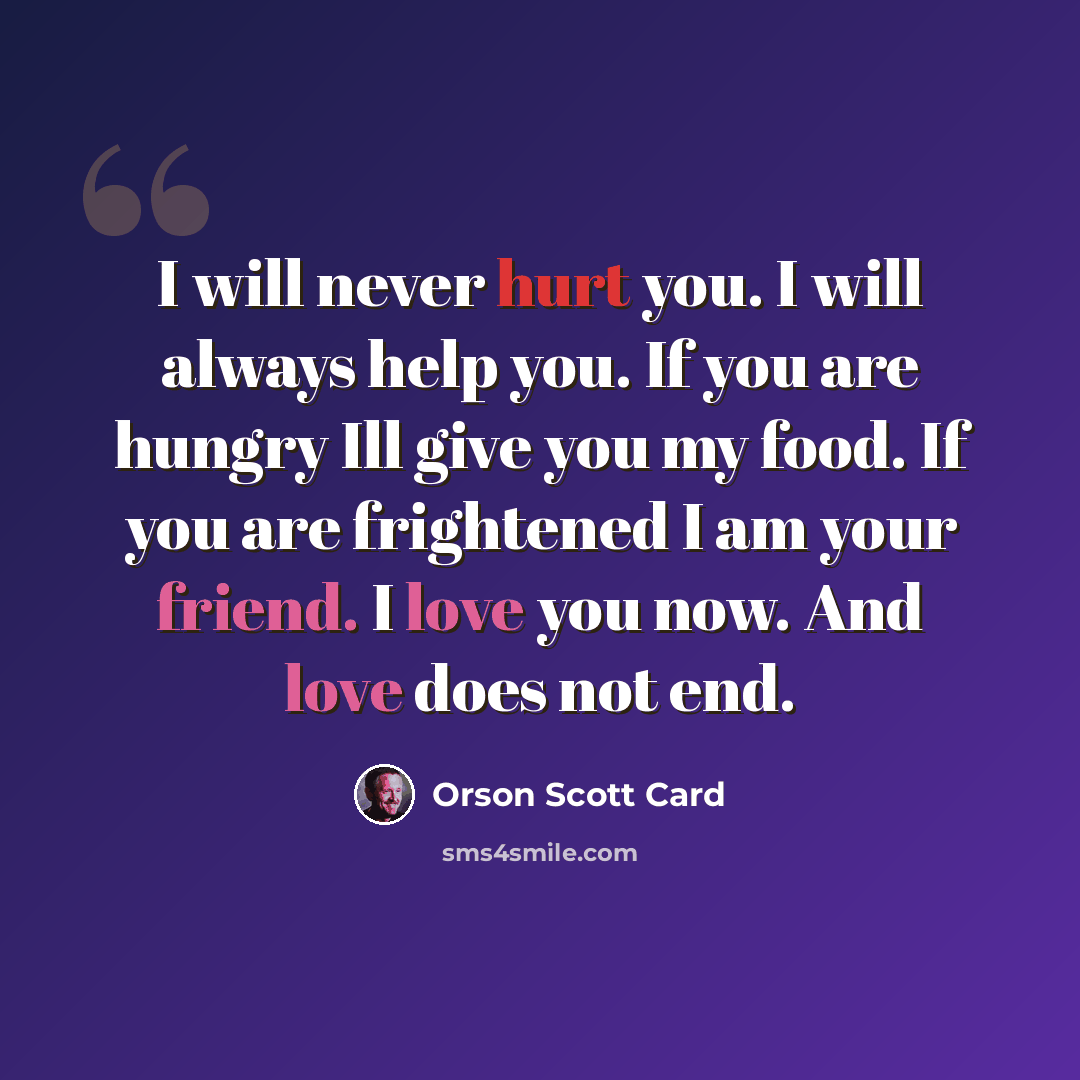 “I will never hurt you. I will always help you. If you are hungry Ill give you my food. If you are frightened I am your friend. I love you now. And love does not end.” quote by Orson Scott Card