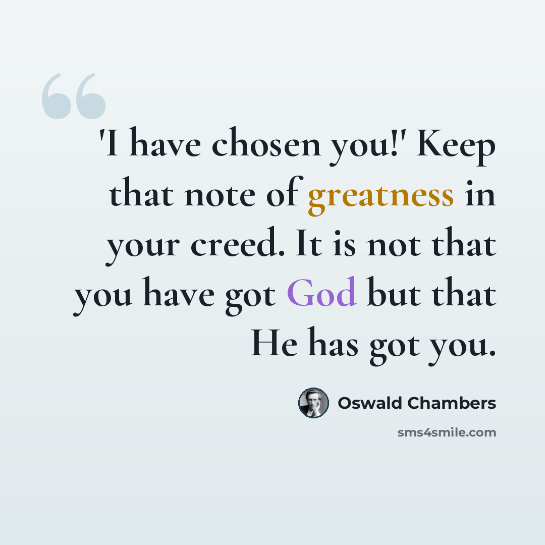 “'I have chosen you!' Keep that note of greatness in your creed. It is not that you have got God but that He has got you.” quote by Oswald Chambers
