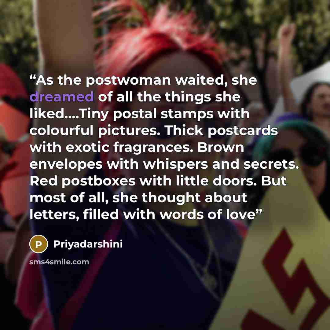 “As the postwoman waited, she dreamed of all the things she liked….Tiny postal stamps with colourful pictures. Thick postcards with exotic fragrances. Brown envelopes with whispers and secrets. Red postboxes with little doors. But most of all, she thought about letters, filled with words of love” quote by Priyadarshini