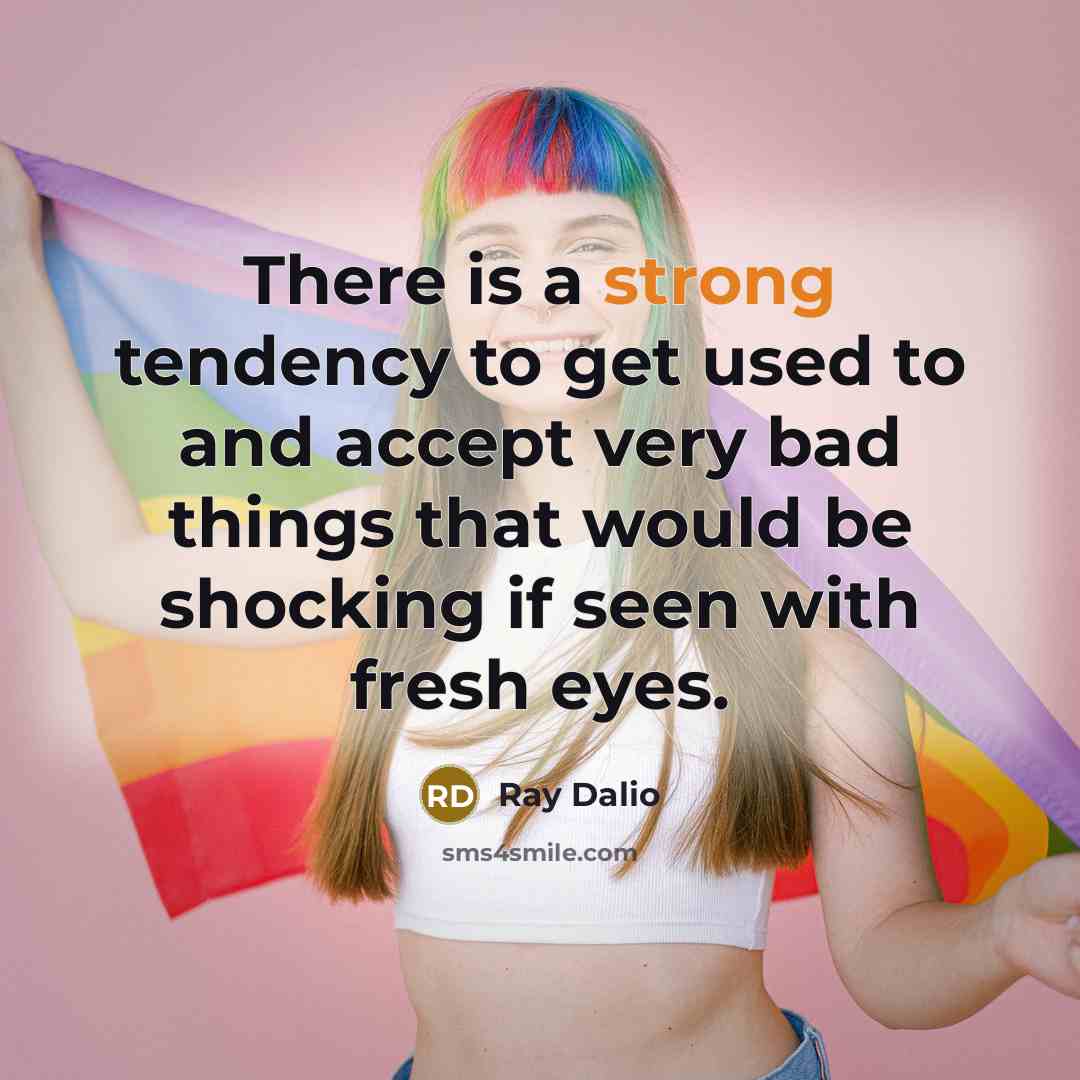 “There is a strong tendency to get used to and accept very bad things that would be shocking if seen with fresh eyes.” quote by Ray Dalio