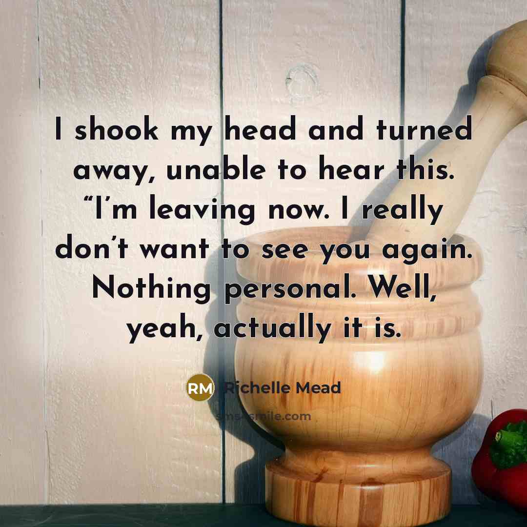 “I shook my head and turned away, unable to hear this. “I’m leaving now. I really don’t want to see you again. Nothing personal. Well, yeah, actually it is.” quote by Richelle Mead