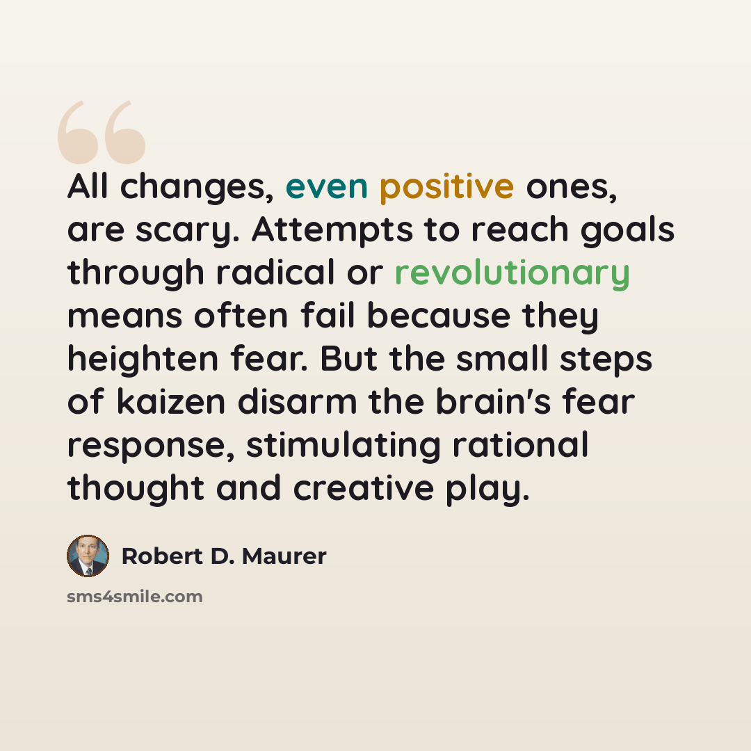 “All changes, even positive ones, are scary. Attempts to reach goals through radical or revolutionary means often fail because they heighten fear. But the small steps of kaizen disarm the brain's fear response, stimulating rational thought and creative play.” quote by Robert D. Maurer