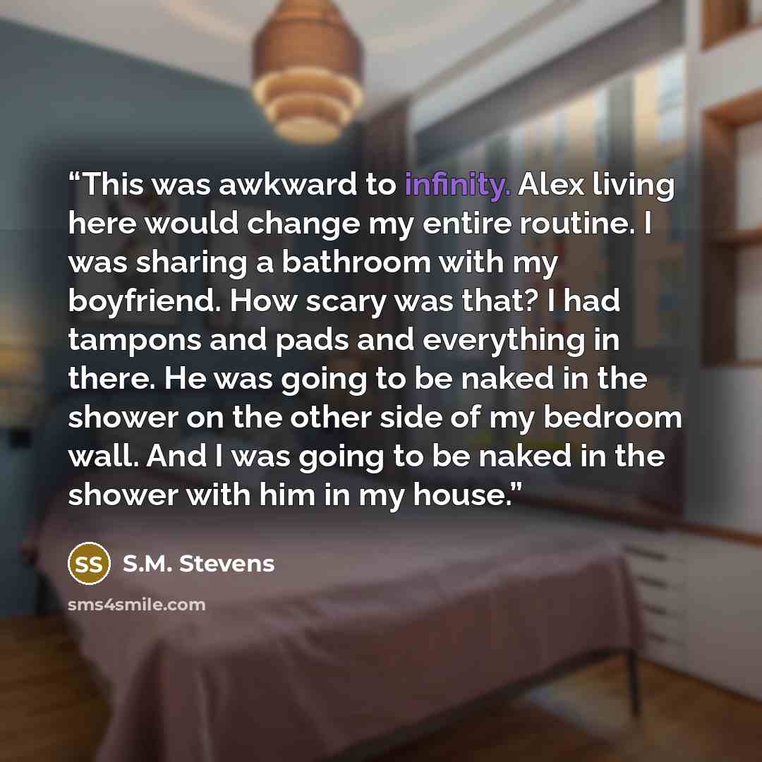 “This was awkward to infinity. Alex living here would change my entire routine. I was sharing a bathroom with my boyfriend. How scary was that? I had tampons and pads and everything in there. He was going to be naked in the shower on the other side of my bedroom wall. And I was going to be naked in…” quote by S.M. Stevens