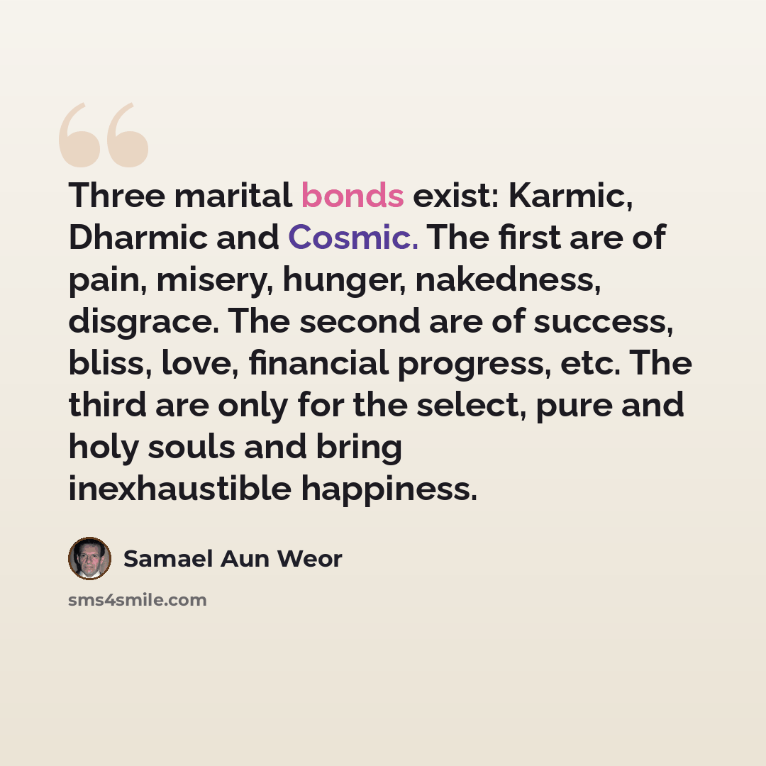 “Three marital bonds exist: Karmic, Dharmic and Cosmic. The first are of pain, misery, hunger, nakedness, disgrace. The second are of success, bliss, love, financial progress, etc. The third are only for the select, pure and holy souls and bring inexhaustible happiness.” quote by Samael Aun Weor