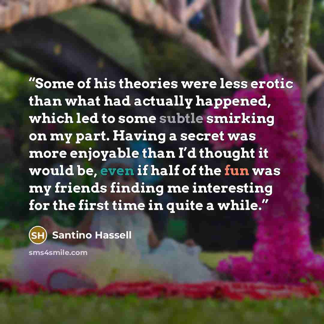 “Some of his theories were less erotic than what had actually happened, which led to some subtle smirking on my part. Having a secret was more enjoyable than I’d thought it would be, even if half of the fun was my friends finding me interesting for the first time in quite a while.” quote by Santino Hassell