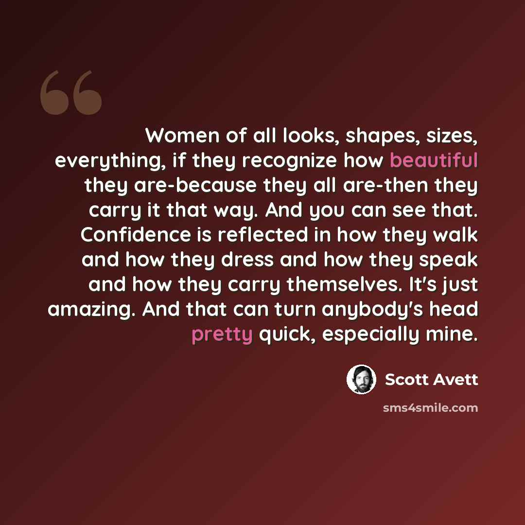 “Women of all looks, shapes, sizes, everything, if they recognize how beautiful they are-because they all are-then they carry it that way. And you can see that. Confidence is reflected in how they walk and how they dress and how they speak and how they carry themselves. It's just amazing. And that…” quote by Scott Avett