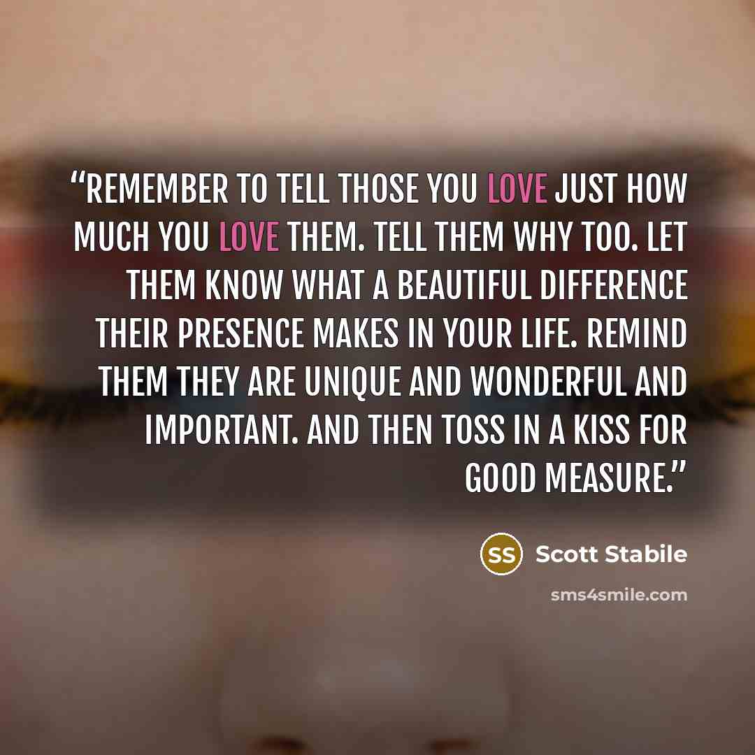 “Remember to tell those you love just how much you love them. Tell them why too. Let them know what a beautiful difference their presence makes in your life. Remind them they are unique and wonderful and important. And then toss in a kiss for good measure.” quote by Scott Stabile