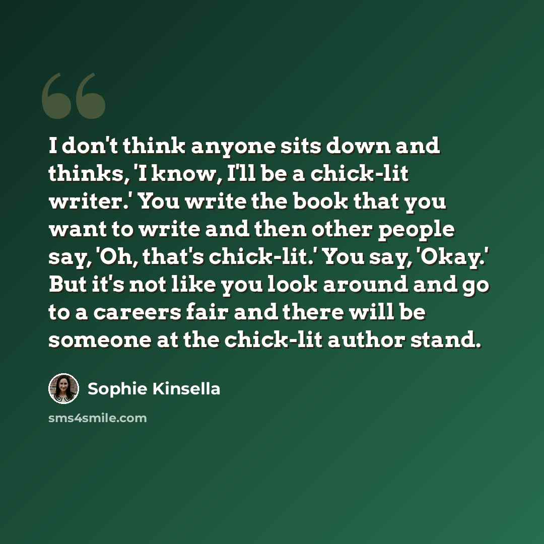 “I don't think anyone sits down and thinks, 'I know, I'll be a chick-lit writer.' You write the book that you want to write and then other people say, 'Oh, that's chick-lit.' You say, 'Okay.' But it's not like you look around and go to a careers fair and there will be someone at the chick-lit…” quote by Sophie Kinsella