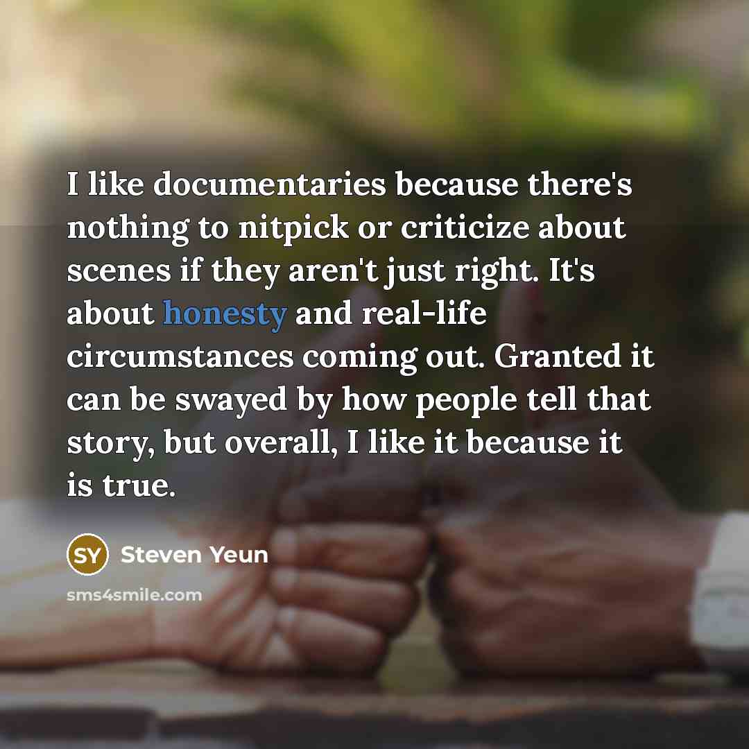 “I like documentaries because there's nothing to nitpick or criticize about scenes if they aren't just right. It's about honesty and real-life circumstances coming out. Granted it can be swayed by how people tell that story, but overall, I like it because it is true.” quote by Steven Yeun