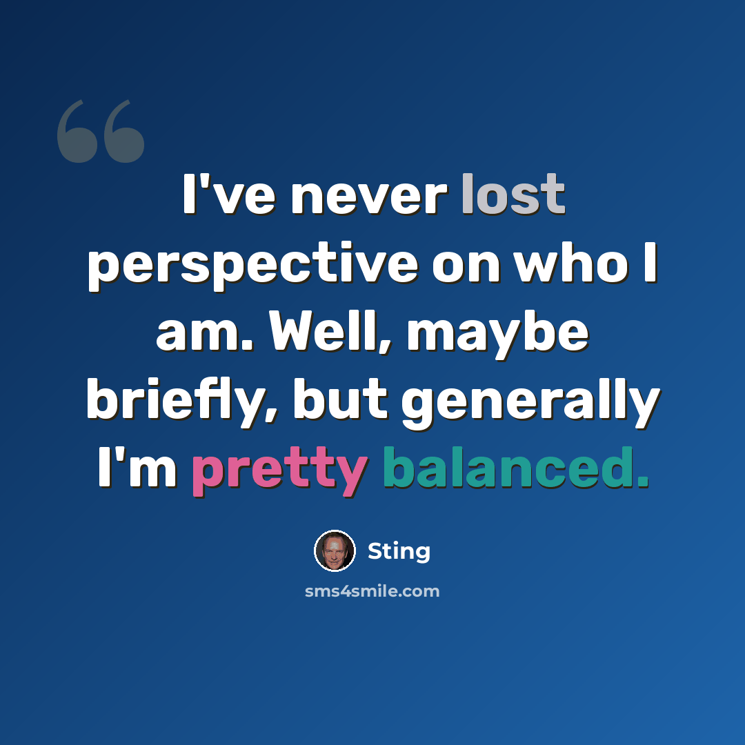 “I've never lost perspective on who I am. Well, maybe briefly, but generally I'm pretty balanced.” quote by Sting