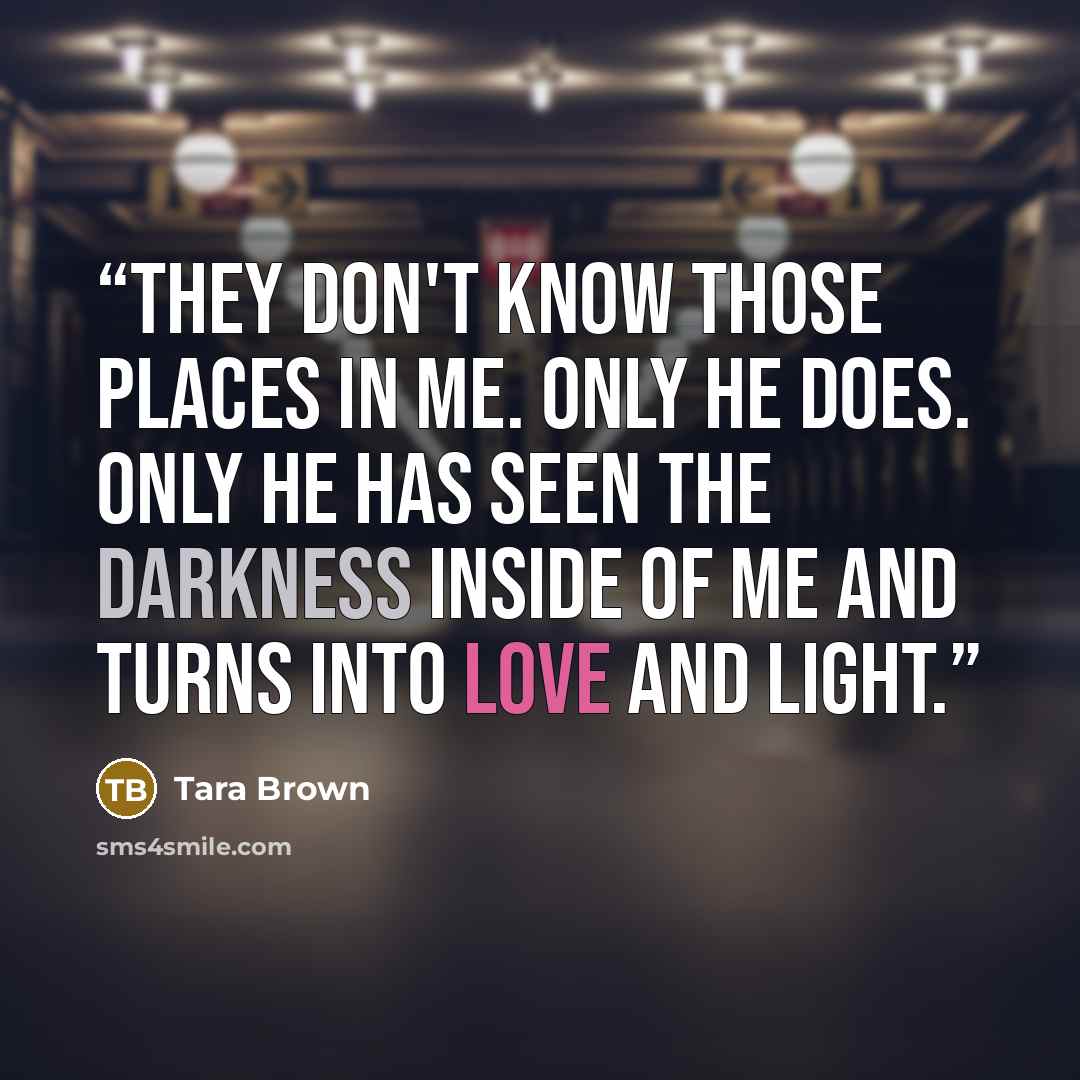 “They don't know those places in me. Only he does. Only he has seen the darkness inside of me and turns into love and light.” quote by Tara Brown
