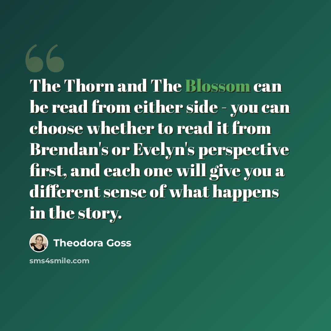“The Thorn and The Blossom can be read from either side - you can choose whether to read it from Brendan's or Evelyn's perspective first, and each one will give you a different sense of what happens in the story.” quote by Theodora Goss