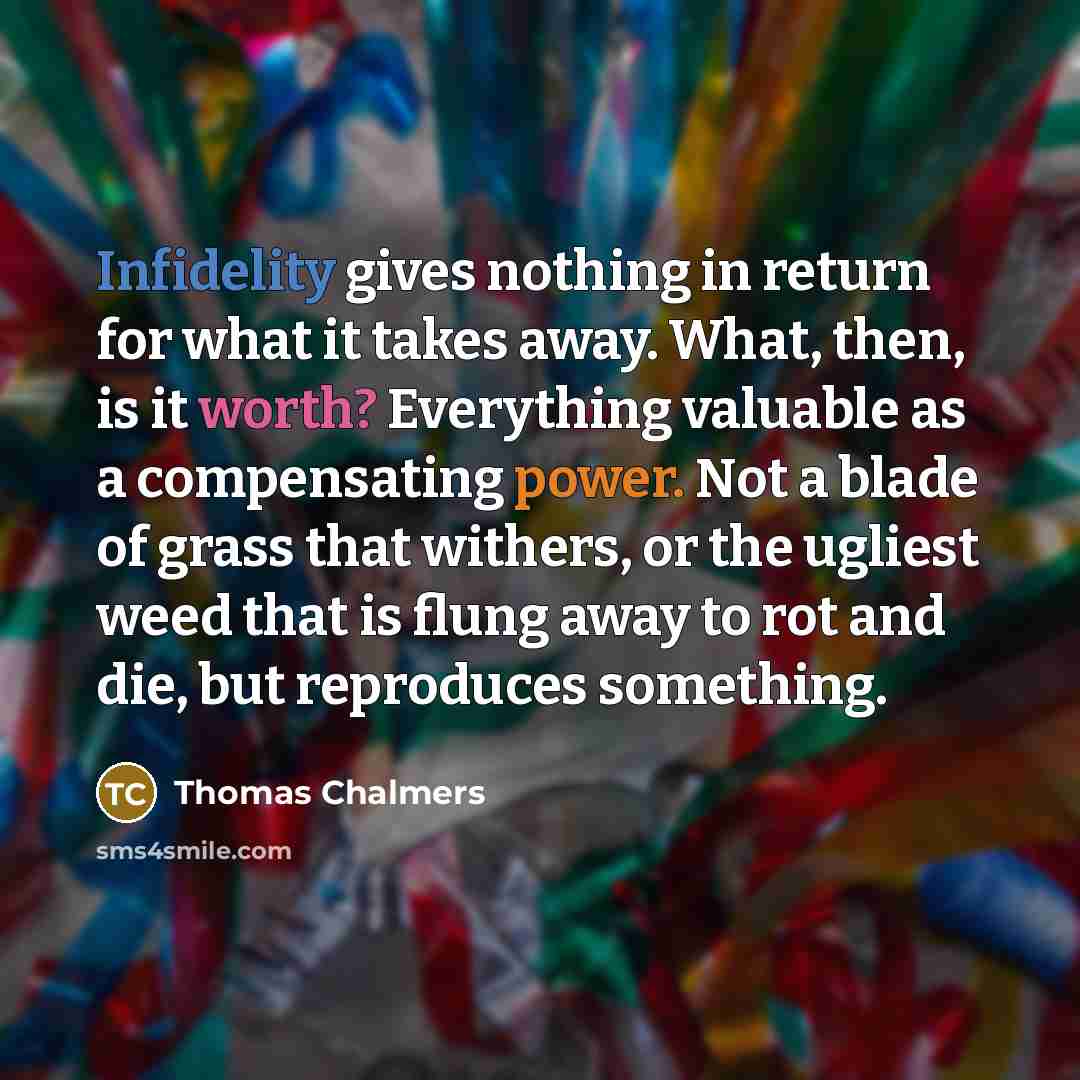 “Infidelity gives nothing in return for what it takes away. What, then, is it worth? Everything valuable as a compensating power. Not a blade of grass that withers, or the ugliest weed that is flung away to rot and die, but reproduces something.” quote by Thomas Chalmers
