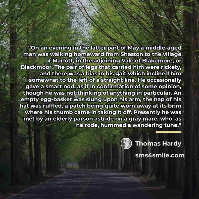 “On an evening in the latter part of May a middle-aged man was walking homeward from Shaston to the village of Marlott, in the adjoining Vale of Blakemore, or Blackmoor. The pair of legs that carried him were rickety, and there was a bias in his gait which inclined him somewhat to the left of a…” quote by Thomas Hardy