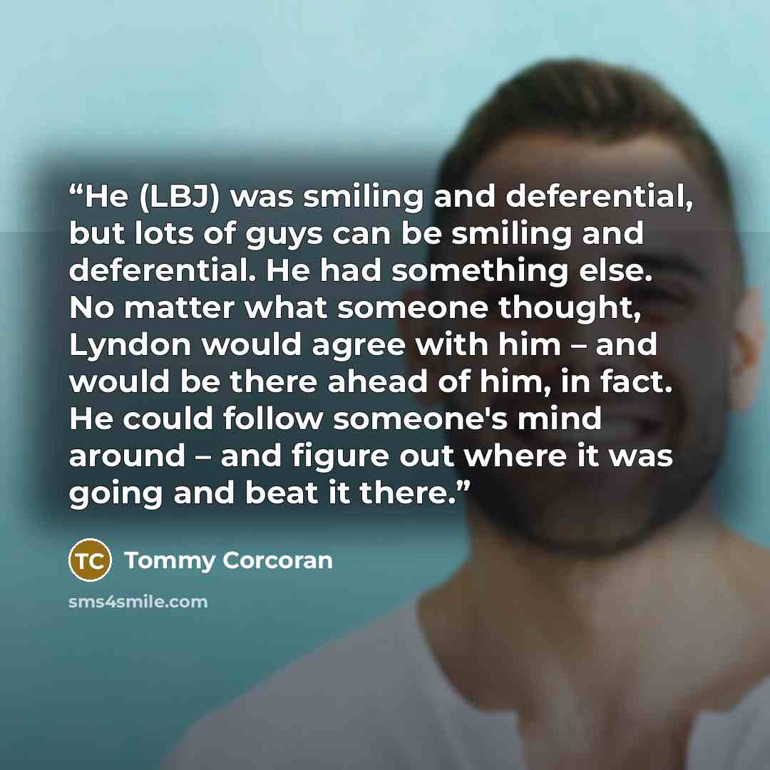 “He (LBJ) was smiling and deferential, but lots of guys can be smiling and deferential. He had something else. No matter what someone thought, Lyndon would agree with him – and would be there ahead of him, in fact. He could follow someone's mind around – and figure out where it was going and beat…” quote by Tommy Corcoran