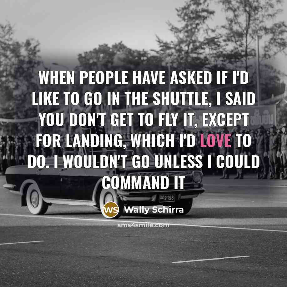 “When people have asked if I'd like to go in the Shuttle, I said you don't get to fly it, except for landing, which I'd love to do. I wouldn't go unless I could command it” quote by Wally Schirra