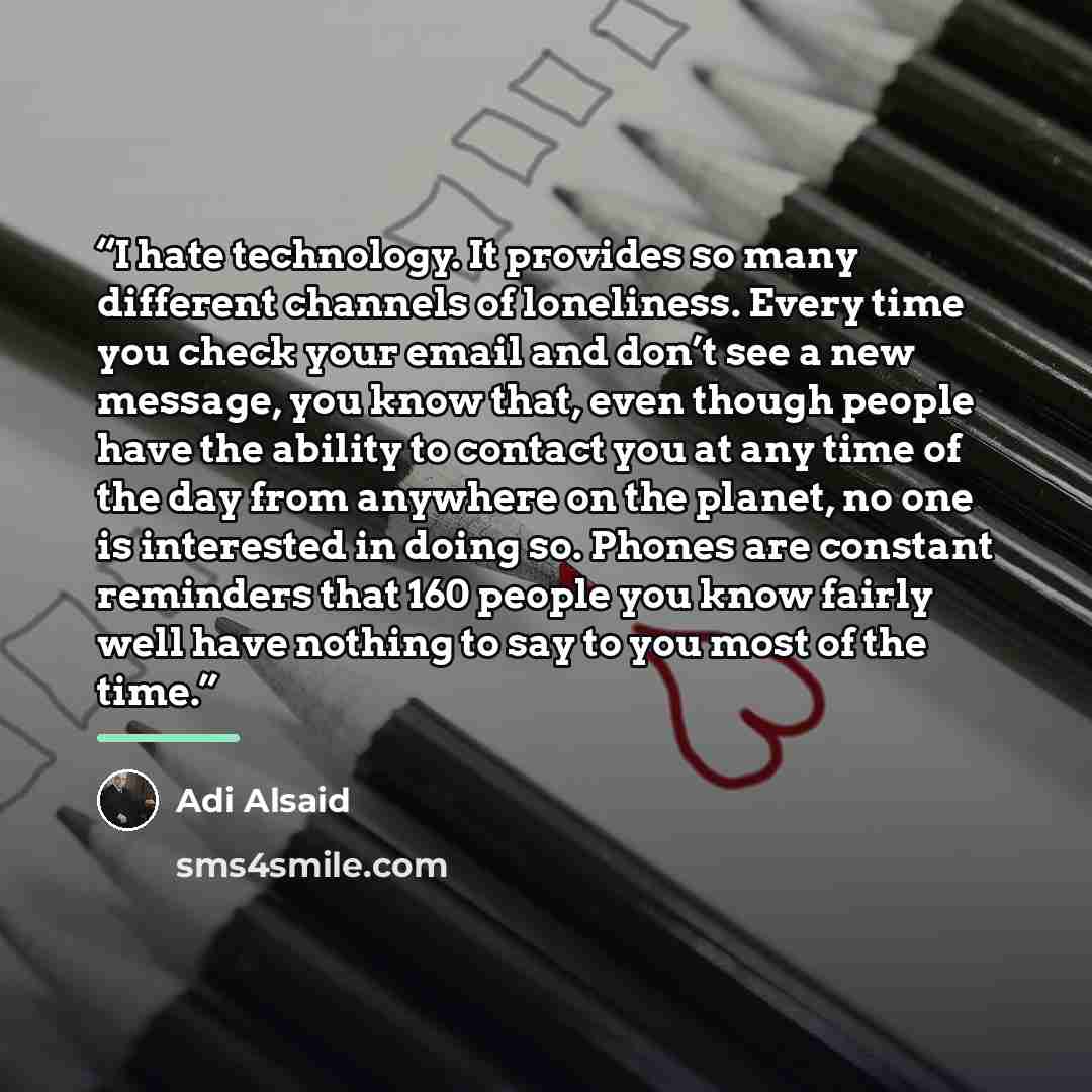 “I hate technology. It provides so many different channels of loneliness. Every time you check your email and don’t see a new message, you know that, even though people have the ability to contact you at any time of the day from anywhere on the planet, no one is interested in doing so. Phones are…” quote by Adi Alsaid