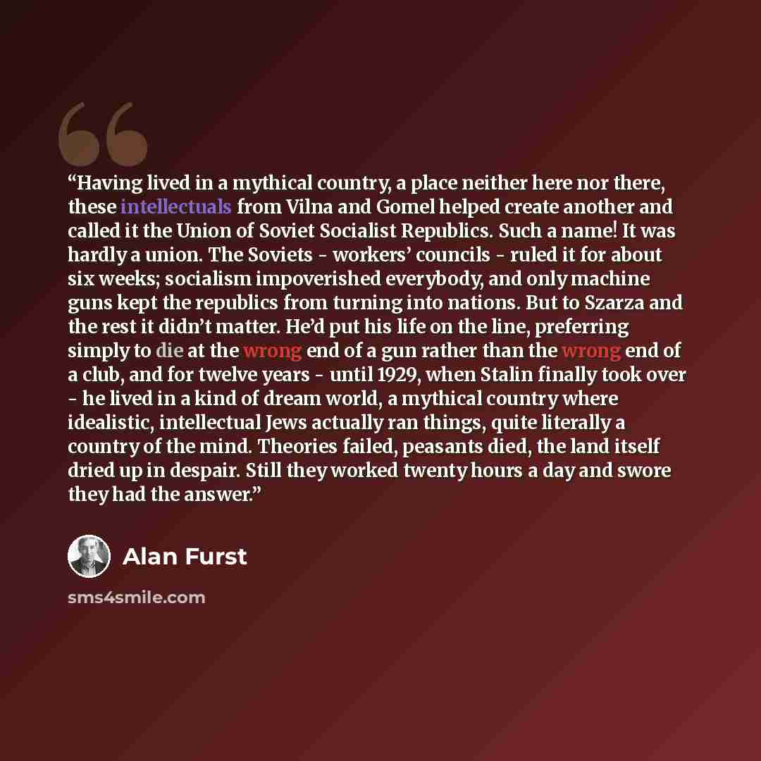 “Having lived in a mythical country, a place neither here nor there, these intellectuals from Vilna and Gomel helped create another and called it the Union of Soviet Socialist Republics. Such a name! It was hardly a union. The Soviets - workers’ councils - ruled it for about six weeks; socialism…” quote by Alan Furst