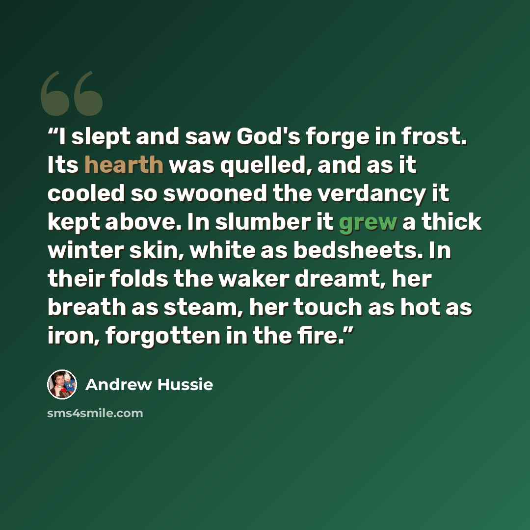 “I slept and saw God's forge in frost. Its hearth was quelled, and as it cooled so swooned the verdancy it kept above. In slumber it grew a thick winter skin, white as bedsheets. In their folds the waker dreamt, her breath as steam, her touch as hot as iron, forgotten in the fire.” quote by Andrew Hussie