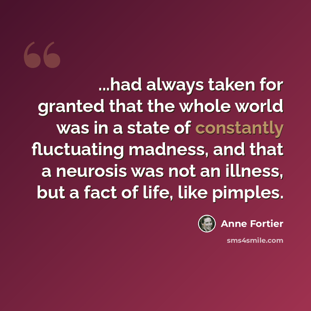 “...had always taken for granted that the whole world was in a state of constantly fluctuating madness, and that a neurosis was not an illness, but a fact of life, like pimples.” quote by Anne Fortier