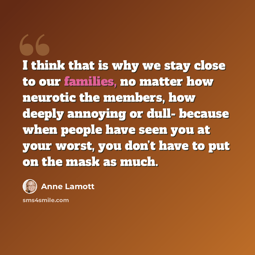 “I think that is why we stay close to our families, no matter how neurotic the members, how deeply annoying or dull- because when people have seen you at your worst, you don’t have to put on the mask as much.” quote by Anne Lamott