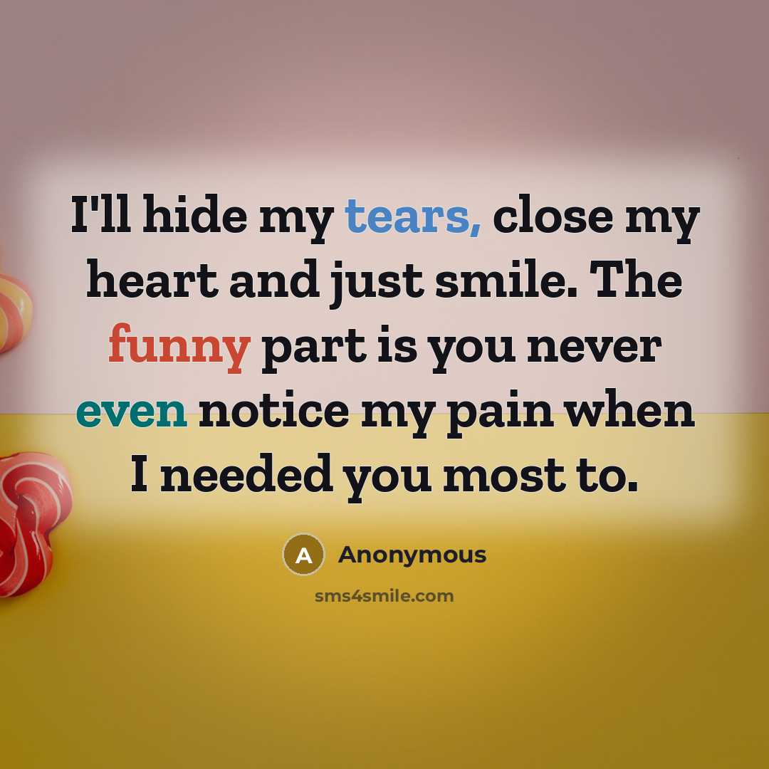 “I'll hide my tears, close my heart and just smile. The funny part is you never even notice my pain when I needed you most to.” quote by Anonymous