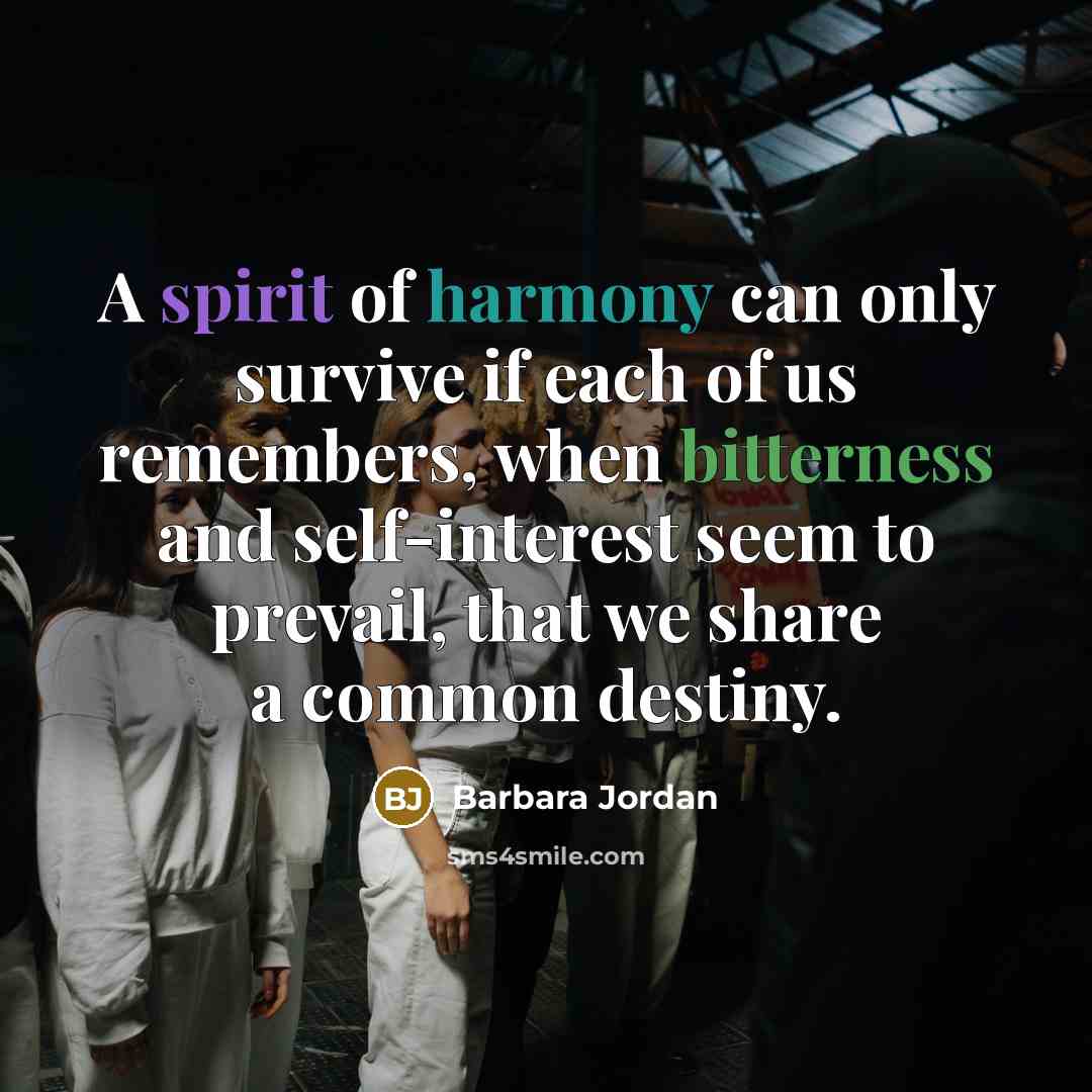 “A spirit of harmony can only survive if each of us remembers, when bitterness and self-interest seem to prevail, that we share a common destiny.” quote by Barbara Jordan