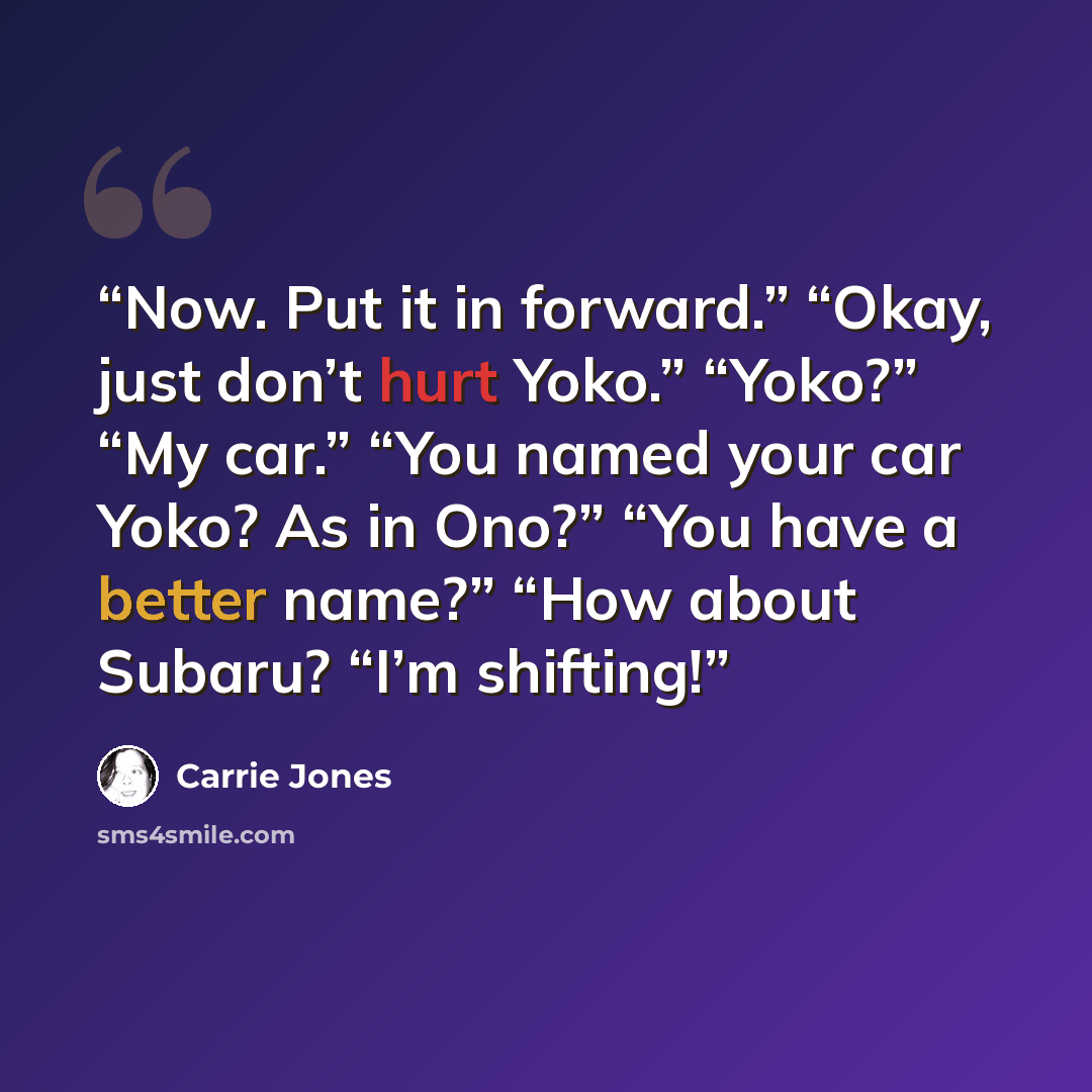 “Now. Put it in forward.” “Okay, just don’t hurt Yoko.” “Yoko?” “My car.” “You named your car Yoko? As in Ono?” “You have a better name?” “How about Subaru? “I’m shifting!” quote by Carrie Jones