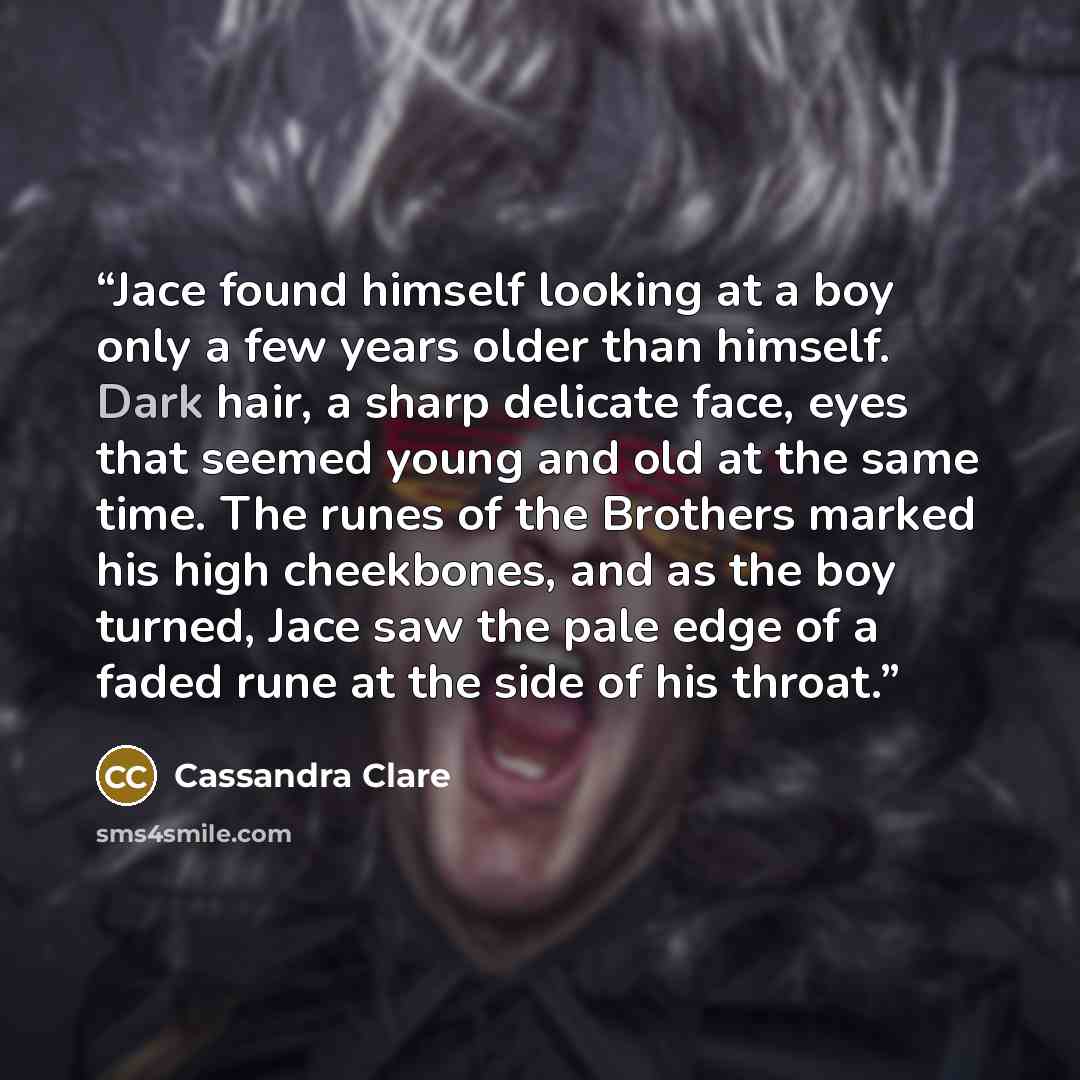 “Jace found himself looking at a boy only a few years older than himself. Dark hair, a sharp delicate face, eyes that seemed young and old at the same time. The runes of the Brothers marked his high cheekbones, and as the boy turned, Jace saw the pale edge of a faded rune at the side of his throat.” quote by Cassandra Clare