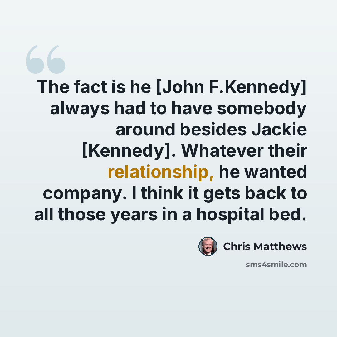 “The fact is he [John F.Kennedy] always had to have somebody around besides Jackie [Kennedy]. Whatever their relationship, he wanted company. I think it gets back to all those years in a hospital bed.” quote by Chris Matthews