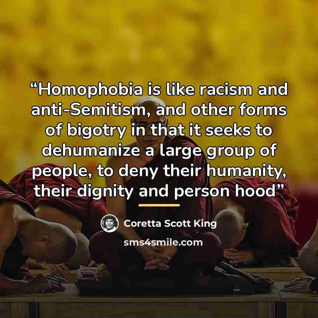 “Homophobia is like racism and anti-Semitism, and other forms of bigotry in that it seeks to dehumanize a large group of people, to deny their humanity, their dignity and person hood” quote by Coretta Scott King