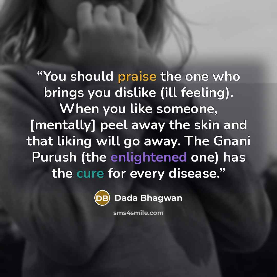 “You should praise the one who brings you dislike (ill feeling). When you like someone, [mentally] peel away the skin and that liking will go away. The Gnani Purush (the enlightened one) has the cure for every disease.” quote by Dada Bhagwan
