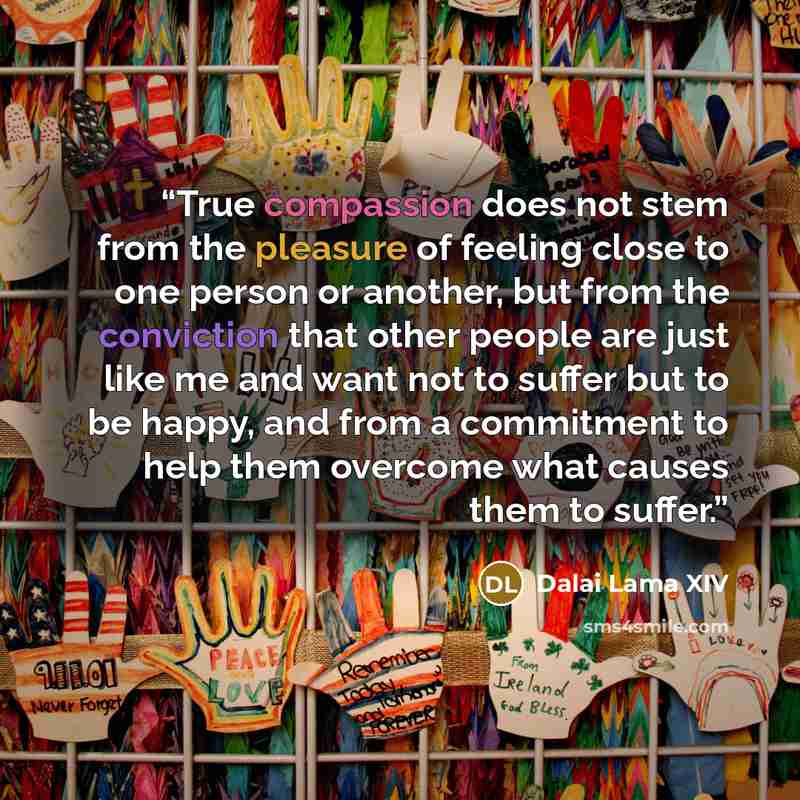 “True compassion does not stem from the pleasure of feeling close to one person or another, but from the conviction that other people are just like me and want not to suffer but to be happy, and from a commitment to help them overcome what causes them to suffer.” quote by Dalai Lama XIV