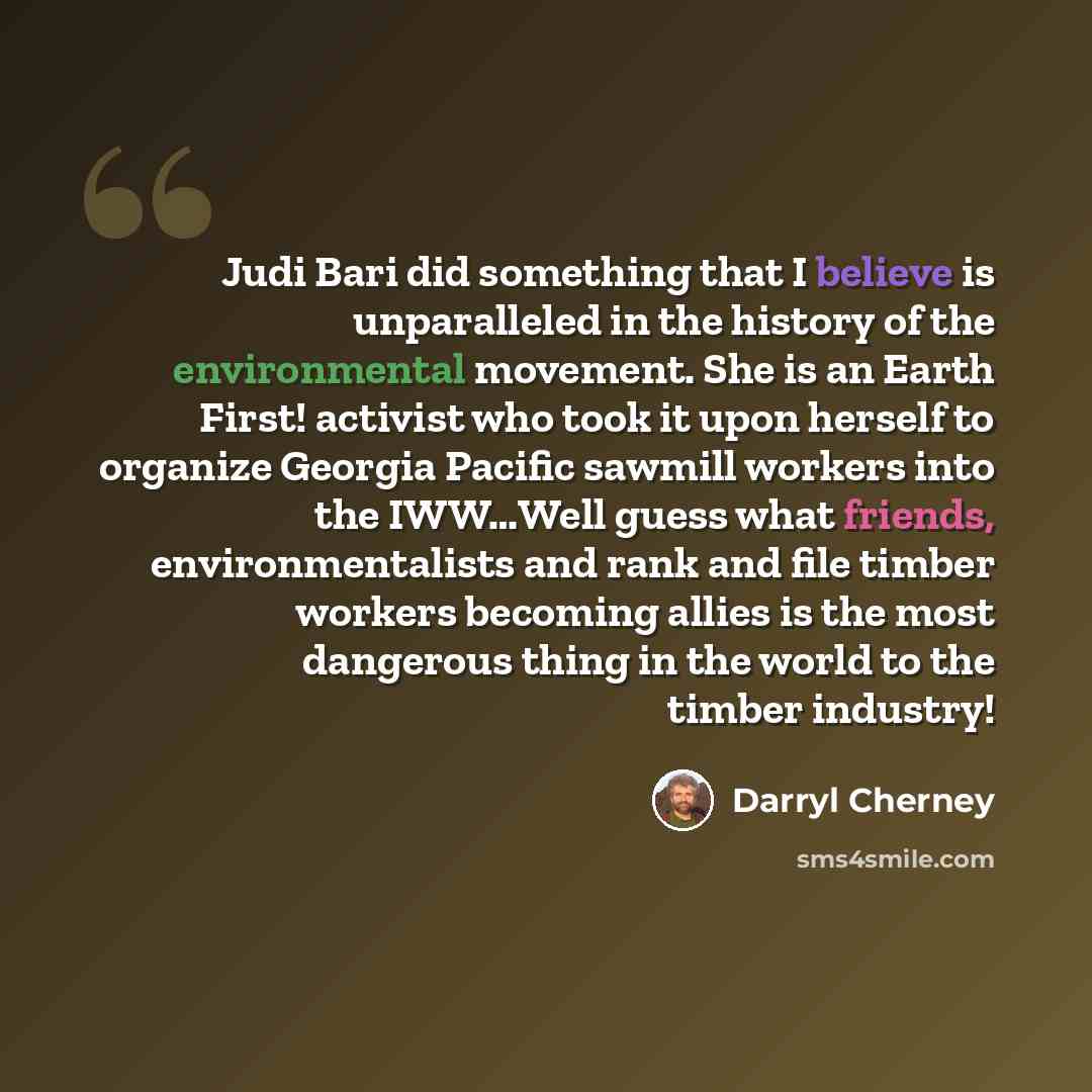“Judi Bari did something that I believe is unparalleled in the history of the environmental movement. She is an Earth First! activist who took it upon herself to organize Georgia Pacific sawmill workers into the IWW…Well guess what friends, environmentalists and rank and file timber workers…” quote by Darryl Cherney