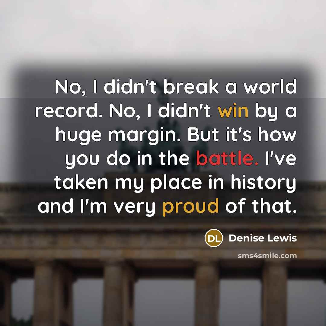 “No, I didn't break a world record. No, I didn't win by a huge margin. But it's how you do in the battle. I've taken my place in history and I'm very proud of that.” quote by Denise Lewis
