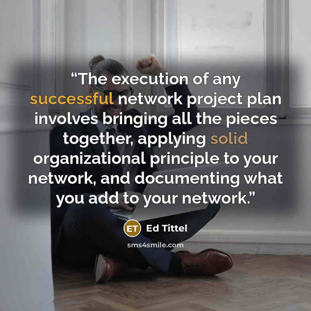 “The execution of any successful network project plan involves bringing all the pieces together, applying solid organizational principle to your network, and documenting what you add to your network.” quote by Ed Tittel