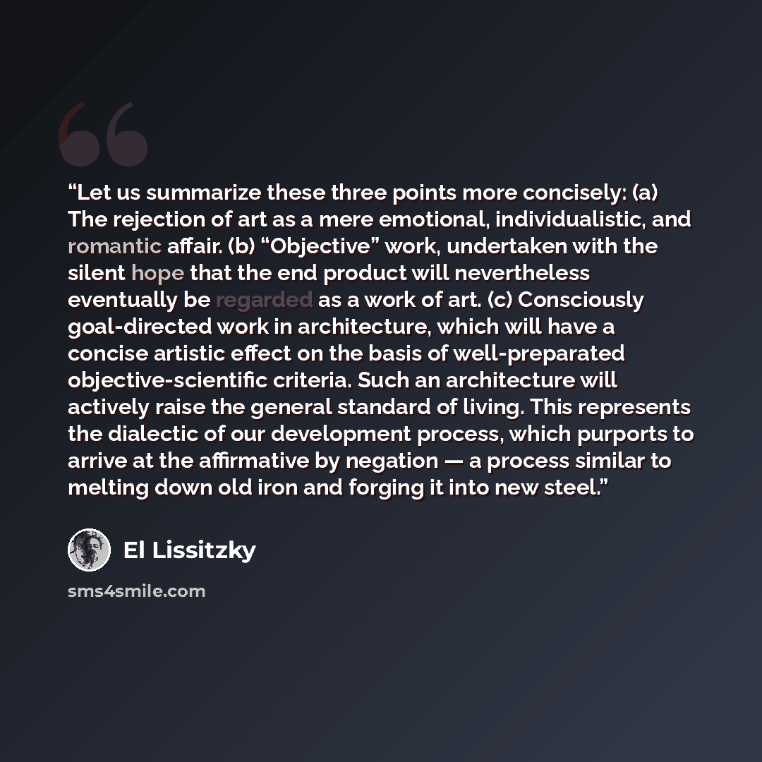 “Let us summarize these three points more concisely: (a) The rejection of art as a mere emotional, individualistic, and romantic affair. (b) “Objective” work, undertaken with the silent hope that the end product will nevertheless eventually be regarded as a work of art. (c) Consciously…” quote by El Lissitzky