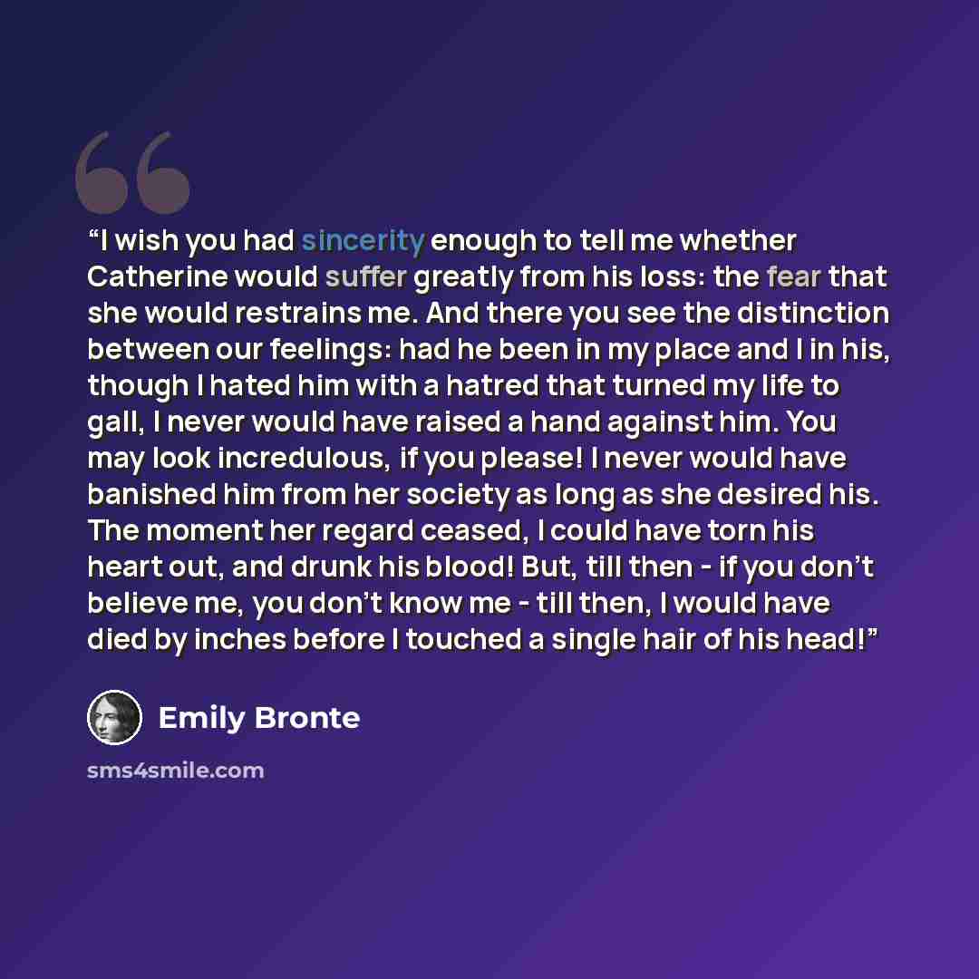 “I wish you had sincerity enough to tell me whether Catherine would suffer greatly from his loss: the fear that she would restrains me. And there you see the distinction between our feelings: had he been in my place and I in his, though I hated him with a hatred that turned my life to gall, I never…” quote by Emily Brontë