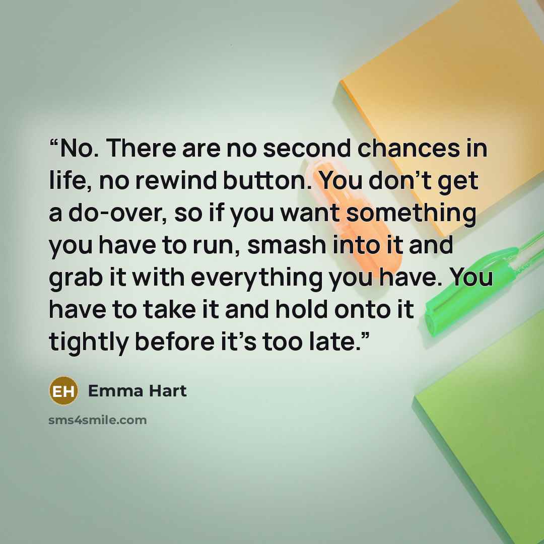 “No. There are no second chances in life, no rewind button. You don’t get a do-over, so if you want something you have to run, smash into it and grab it with everything you have. You have to take it and hold onto it tightly before it’s too late.” quote by Emma Hart