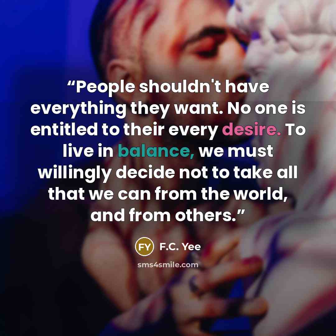 “People shouldn't have everything they want. No one is entitled to their every desire. To live in balance, we must willingly decide not to take all that we can from the world, and from others.” quote by F.C. Yee