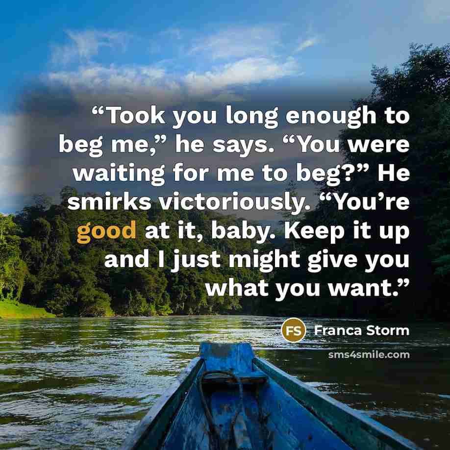 “Took you long enough to beg me,” he says. “You were waiting for me to beg?” He smirks victoriously. “You’re good at it, baby. Keep it up and I just might give you what you want.” quote by Franca Storm