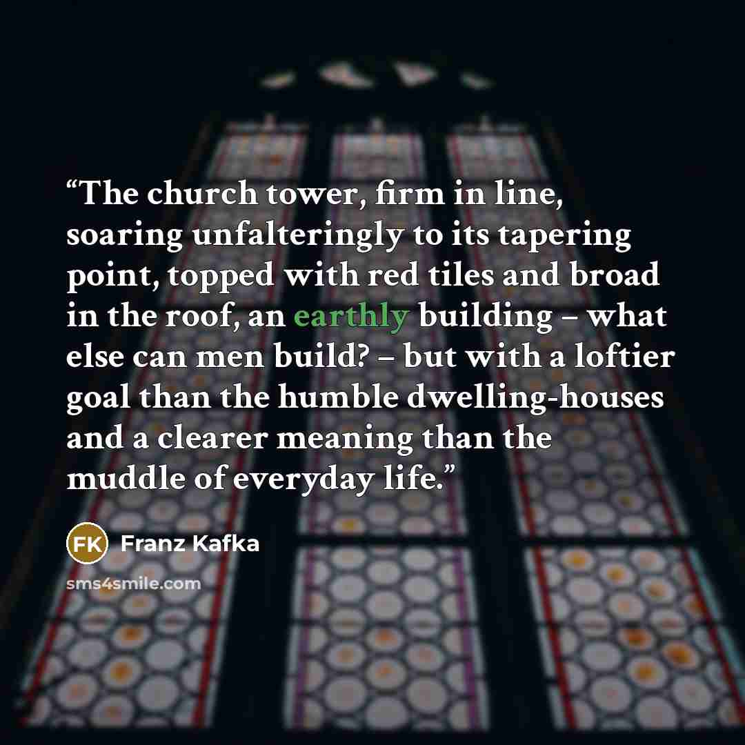 “The church tower, firm in line, soaring unfalteringly to its tapering point, topped with red tiles and broad in the roof, an earthly building – what else can men build? – but with a loftier goal than the humble dwelling-houses and a clearer meaning than the muddle of everyday life.” quote by Franz Kafka