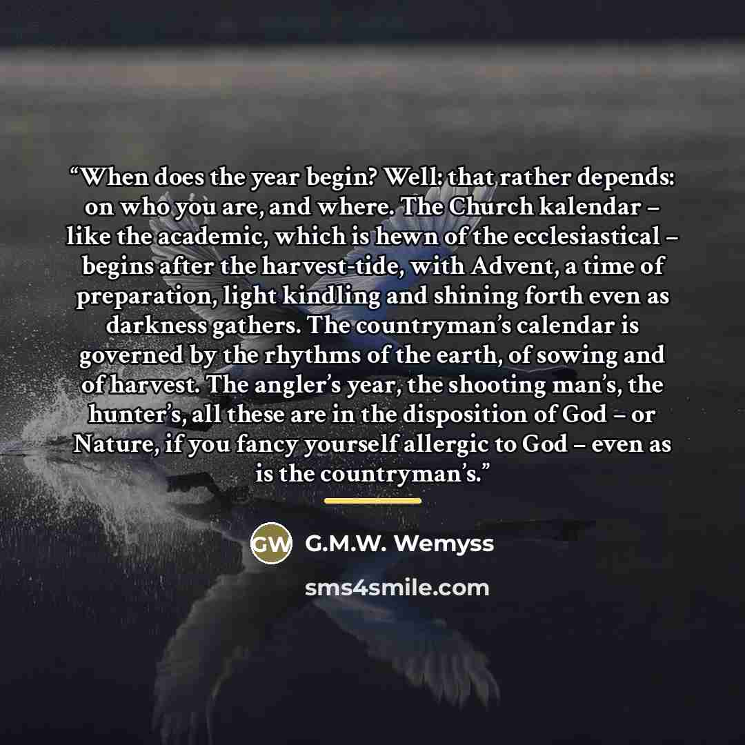 “When does the year begin? Well: that rather depends: on who you are, and where. The Church kalendar – like the academic, which is hewn of the ecclesiastical – begins after the harvest-tide, with Advent, a time of preparation, light kindling and shining forth even as darkness gathers. The…” quote by G.M.W. Wemyss