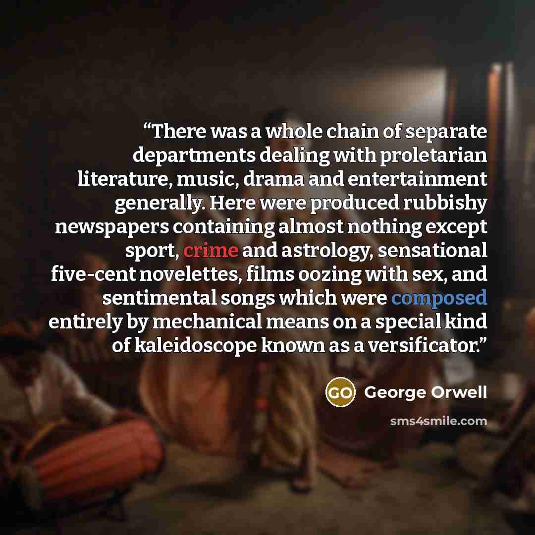 “There was a whole chain of separate departments dealing with proletarian literature, music, drama and entertainment generally. Here were produced rubbishy newspapers containing almost nothing except sport, crime and astrology, sensational five-cent novelettes, films oozing with sex, and…” quote by George Orwell