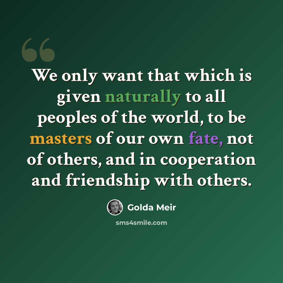 “We only want that which is given naturally to all peoples of the world, to be masters of our own fate, not of others, and in cooperation and friendship with others.” quote by Golda Meir