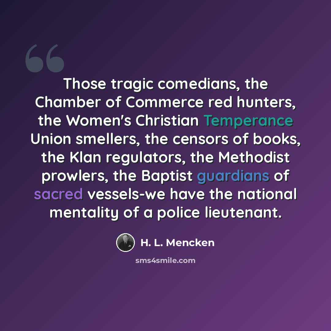 “Those tragic comedians, the Chamber of Commerce red hunters, the Women's Christian Temperance Union smellers, the censors of books, the Klan regulators, the Methodist prowlers, the Baptist guardians of sacred vessels-we have the national mentality of a police lieutenant.” quote by H. L. Mencken