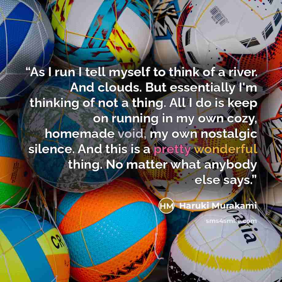 “As I run I tell myself to think of a river. And clouds. But essentially I'm thinking of not a thing. All I do is keep on running in my own cozy, homemade void, my own nostalgic silence. And this is a pretty wonderful thing. No matter what anybody else says.” quote by Haruki Murakami