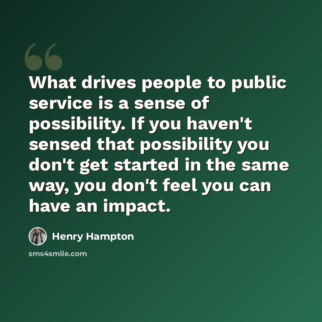 “What drives people to public service is a sense of possibility. If you haven't sensed that possibility you don't get started in the same way, you don't feel you can have an impact.” quote by Henry Hampton