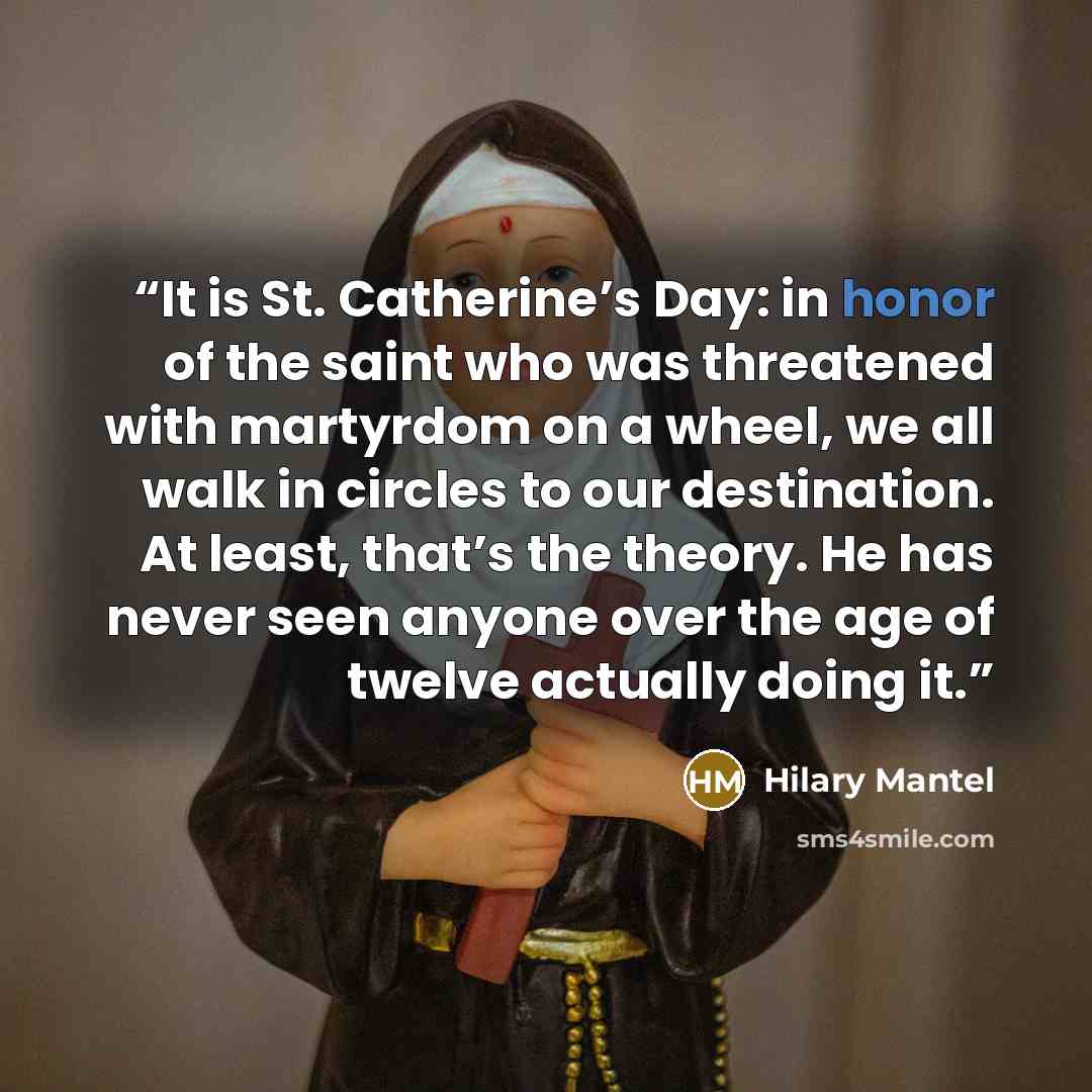 “It is St. Catherine’s Day: in honor of the saint who was threatened with martyrdom on a wheel, we all walk in circles to our destination. At least, that’s the theory. He has never seen anyone over the age of twelve actually doing it.” quote by Hilary Mantel