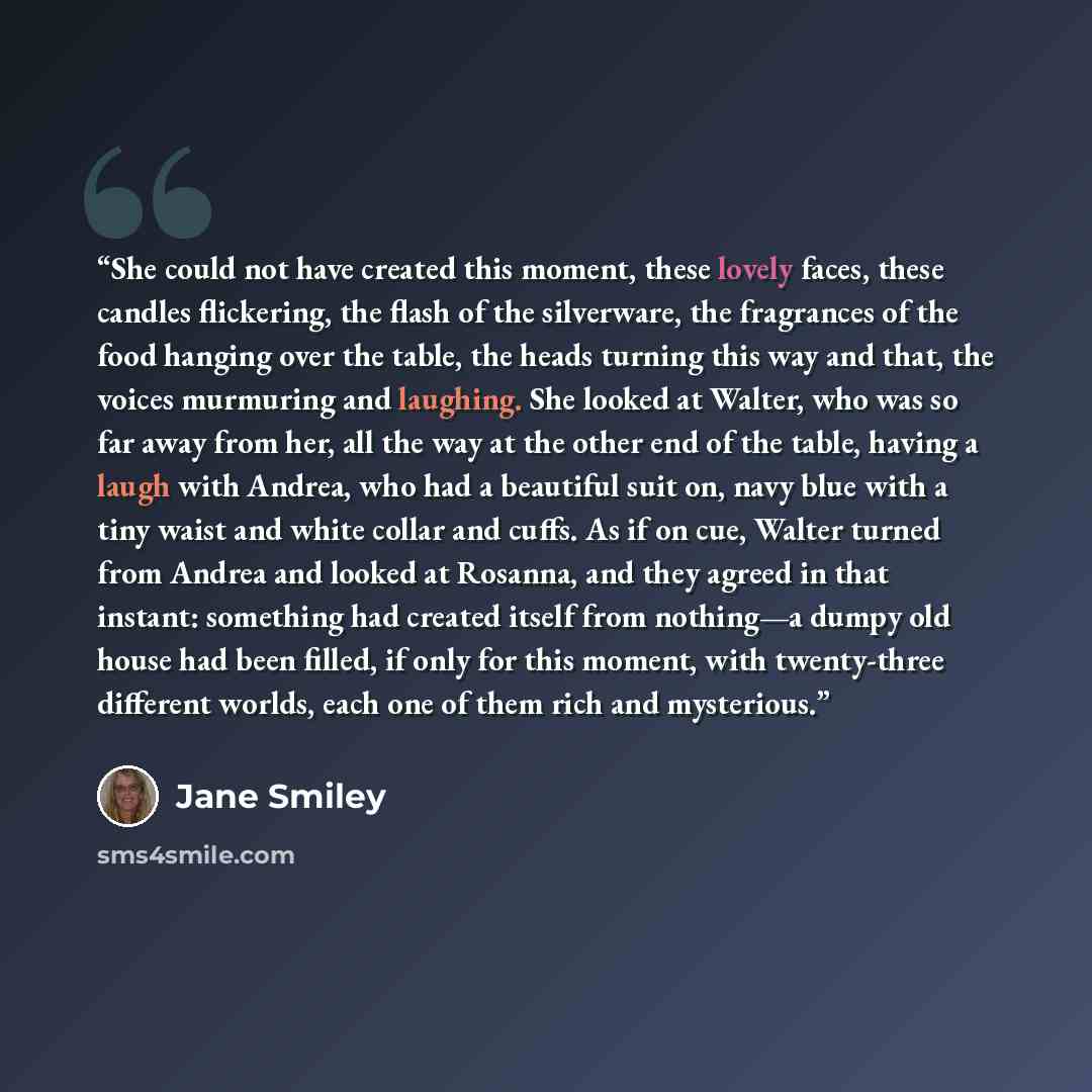“She could not have created this moment, these lovely faces, these candles flickering, the flash of the silverware, the fragrances of the food hanging over the table, the heads turning this way and that, the voices murmuring and laughing. She looked at Walter, who was so far away from her, all the…” quote by Jane Smiley